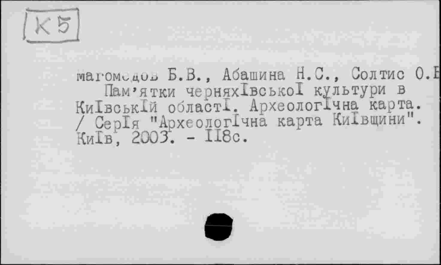 ﻿К5
ічагом^доь Б. В., Абашина Н. С., Вол тис 0.1
Пам’ятки черняхівської культури в Київській області. Археологічна карта. / Серія "Археологічна карта Київщини . Київ, 2003. - ІІ8с.